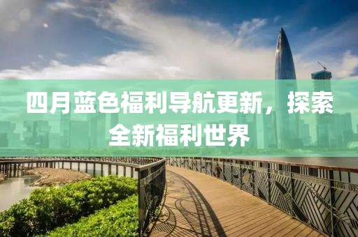 四月蓝色福利导航更新，探索全新福利世界