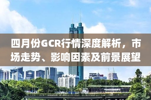 四月份GCR行情深度解析，市场走势、影响因素及前景展望