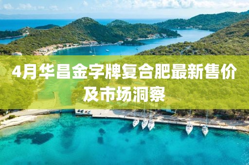 4月华昌金字牌复合肥最新售价及市场洞察