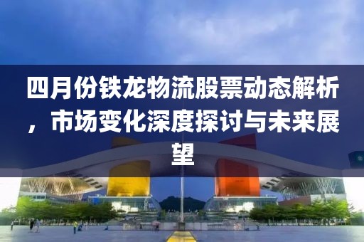四月份铁龙物流股票动态解析，市场变化深度探讨与未来展望