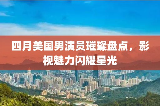 四月美国男演员璀璨盘点，影视魅力闪耀星光