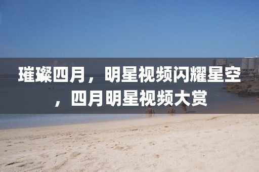 璀璨四月，明星视频闪耀星空，四月明星视频大赏