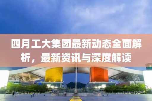 四月工大集团最新动态全面解析，最新资讯与深度解读