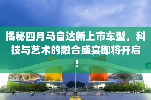 揭秘四月马自达新上市车型，科技与艺术的融合盛宴即将开启！