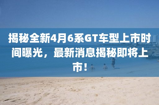 揭秘全新4月6系GT车型上市时间曝光，最新消息揭秘即将上市！