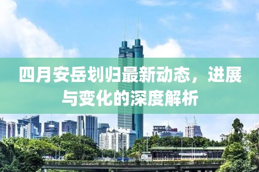 四月安岳划归最新动态，进展与变化的深度解析