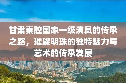 甘肃秦腔国家一级演员的传承之路，璀璨明珠的独特魅力与艺术的传承发展
