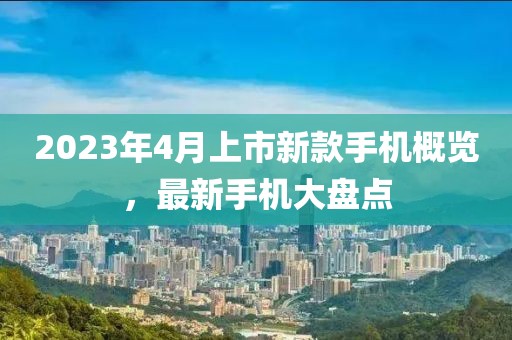 2023年4月上市新款手机概览，最新手机大盘点