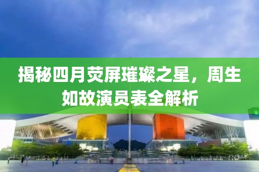 揭秘四月荧屏璀璨之星，周生如故演员表全解析