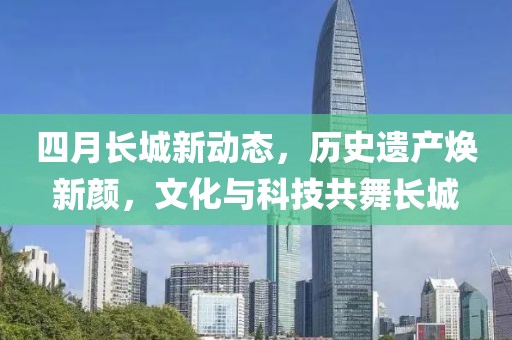 四月长城新动态，历史遗产焕新颜，文化与科技共舞长城
