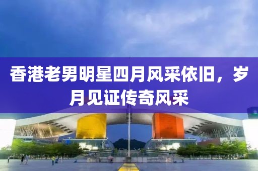 香港老男明星四月风采依旧，岁月见证传奇风采
