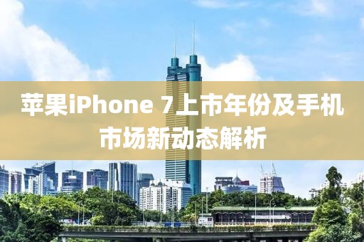 苹果iPhone 7上市年份及手机市场新动态解析