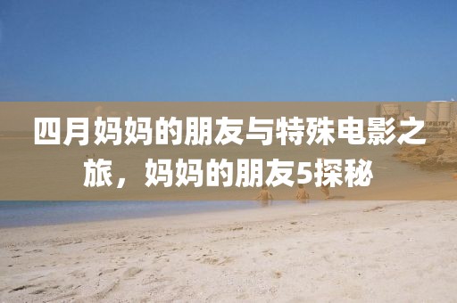 四月妈妈的朋友与特殊电影之旅，妈妈的朋友5探秘