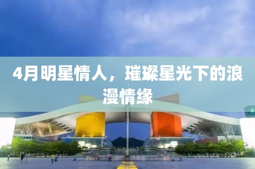 4月明星情人，璀璨星光下的浪漫情缘