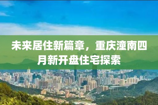 未来居住新篇章，重庆潼南四月新开盘住宅探索