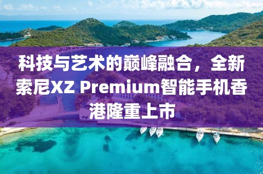 科技与艺术的巅峰融合，全新索尼XZ Premium智能手机香港隆重上市