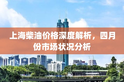 上海柴油价格深度解析，四月份市场状况分析