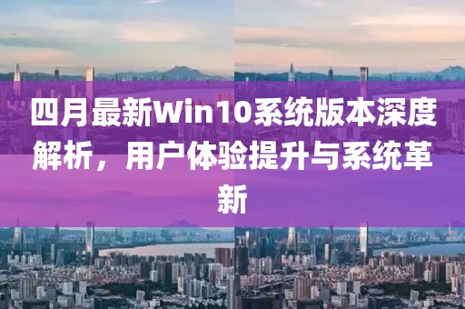 四月最新Win10系统版本深度解析，用户体验提升与系统革新