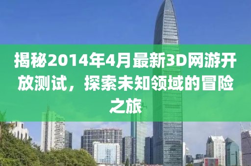 揭秘2014年4月最新3D网游开放测试，探索未知领域的冒险之旅