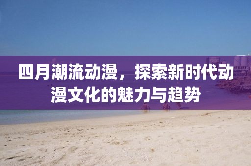 四月潮流动漫，探索新时代动漫文化的魅力与趋势