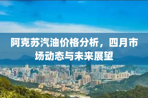 阿克苏汽油价格分析，四月市场动态与未来展望