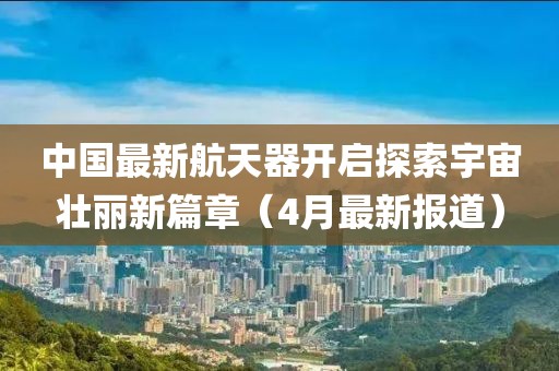 中国最新航天器开启探索宇宙壮丽新篇章（4月最新报道）