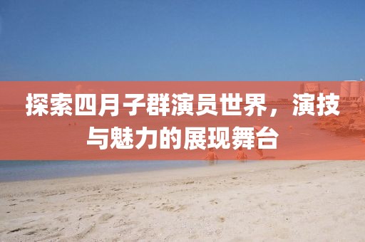 探索四月子群演员世界，演技与魅力的展现舞台