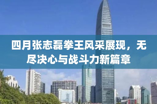 四月张志磊拳王风采展现，无尽决心与战斗力新篇章