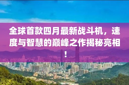 全球首款四月最新战斗机，速度与智慧的巅峰之作揭秘亮相！