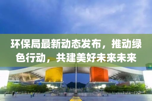环保局最新动态发布，推动绿色行动，共建美好未来未来