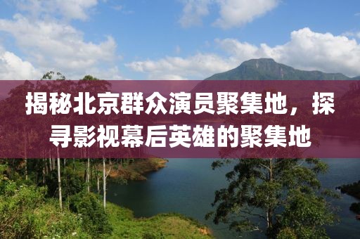 揭秘北京群众演员聚集地，探寻影视幕后英雄的聚集地