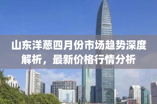 山东洋葱四月份市场趋势深度解析，最新价格行情分析