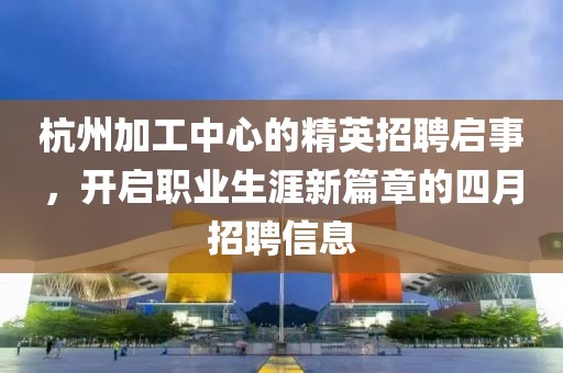 杭州加工中心的精英招聘启事，开启职业生涯新篇章的四月招聘信息