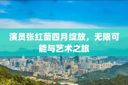 演员张红蕾四月绽放，无限可能与艺术之旅