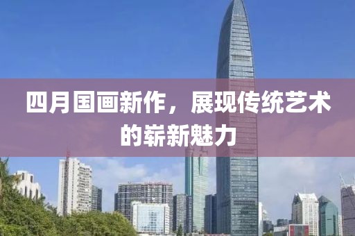 四月国画新作，展现传统艺术的崭新魅力