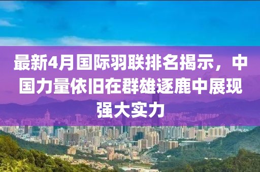 最新4月国际羽联排名揭示，中国力量依旧在群雄逐鹿中展现强大实力