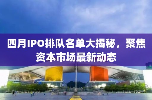 四月IPO排队名单大揭秘，聚焦资本市场最新动态