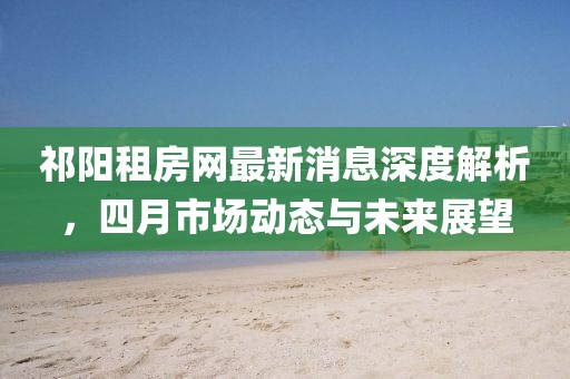 祁阳租房网最新消息深度解析，四月市场动态与未来展望