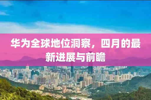 华为全球地位洞察，四月的最新进展与前瞻