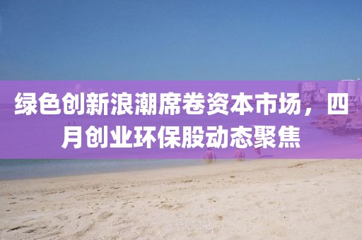 绿色创新浪潮席卷资本市场，四月创业环保股动态聚焦