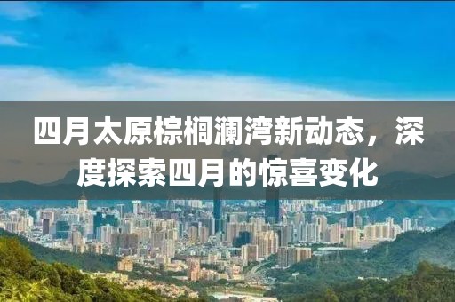四月太原棕榈澜湾新动态，深度探索四月的惊喜变化