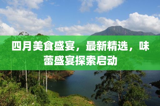 四月美食盛宴，最新精选，味蕾盛宴探索启动