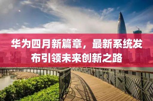 华为四月新篇章，最新系统发布引领未来创新之路