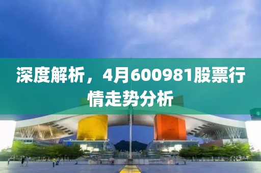 深度解析，4月600981股票行情走势分析