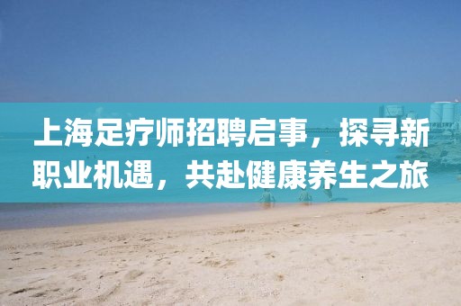 上海足疗师招聘启事，探寻新职业机遇，共赴健康养生之旅