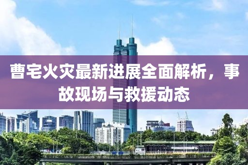 曹宅火灾最新进展全面解析，事故现场与救援动态