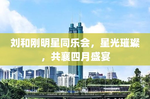 刘和刚明星同乐会，星光璀璨，共襄四月盛宴