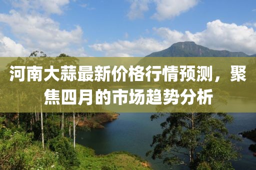 河南大蒜最新价格行情预测，聚焦四月的市场趋势分析