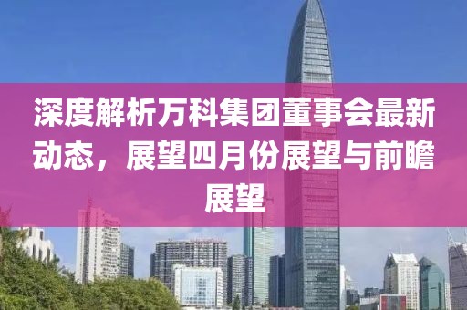 深度解析万科集团董事会最新动态，展望四月份展望与前瞻展望