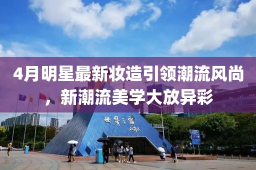 4月明星最新妆造引领潮流风尚，新潮流美学大放异彩